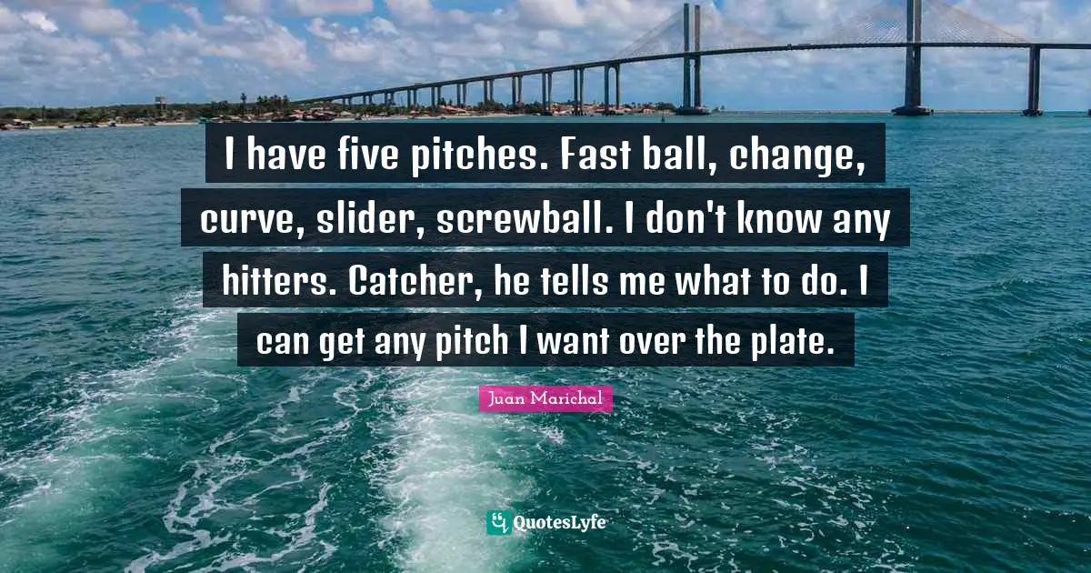 I have five pitches. Fast ball, change, curve, slider, screwball. I don't know any hitters. Catcher, he tells me what to do. I can get any pitch I want over the plate.