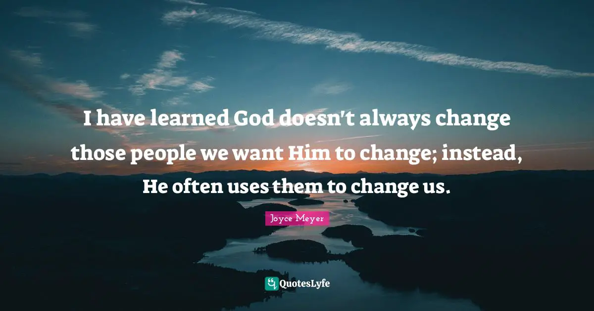 I have learned God doesn't always change those people we want Him to change; instead, He often uses them to change us.