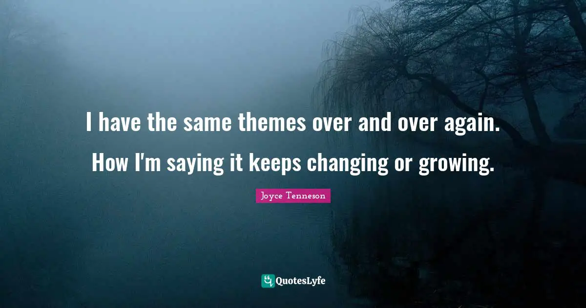 I have the same themes over and over again. How I'm saying it keeps changing or growing.