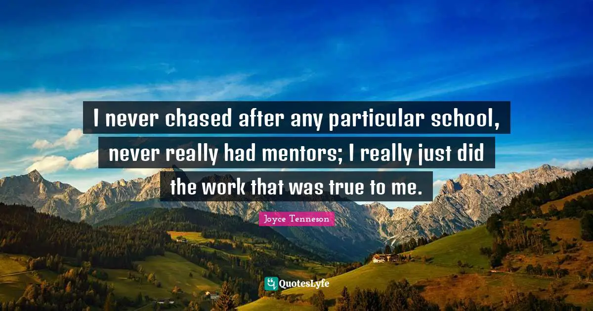 I never chased after any particular school, never really had mentors; I really just did the work that was true to me.