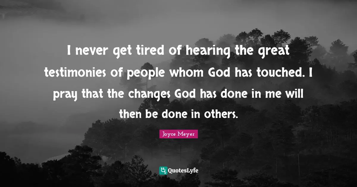 I never get tired of hearing the great testimonies of people whom God has touched. I pray that the changes God has done in me will then be done in others.