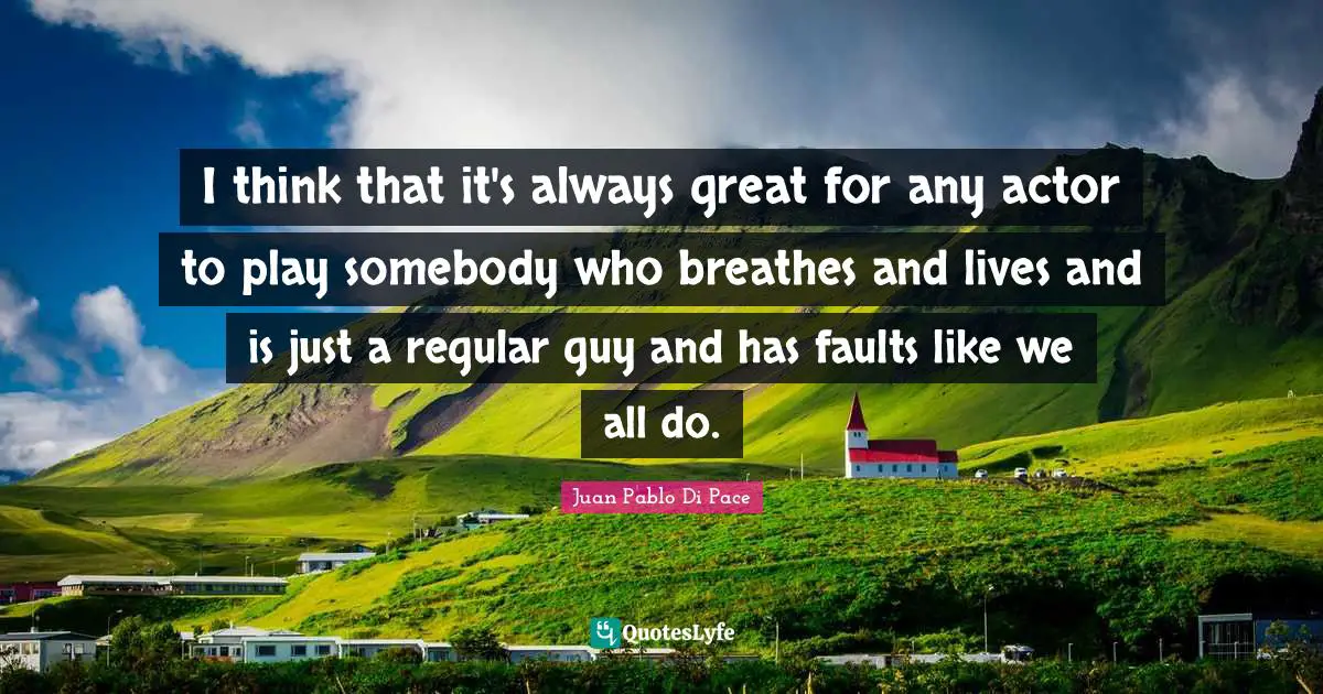 I think that it's always great for any actor to play somebody who breathes and lives and is just a regular guy and has faults like we all do.