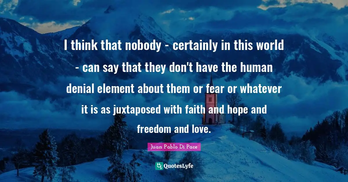 I think that nobody - certainly in this world - can say that they don't have the human denial element about them or fear or whatever it is as juxtaposed with faith and hope and freedom and love.