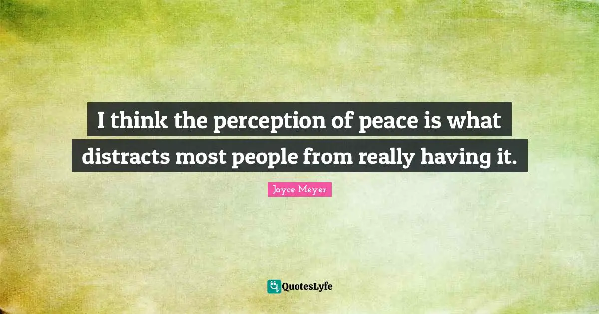 I think the perception of peace is what distracts most people from really having it.