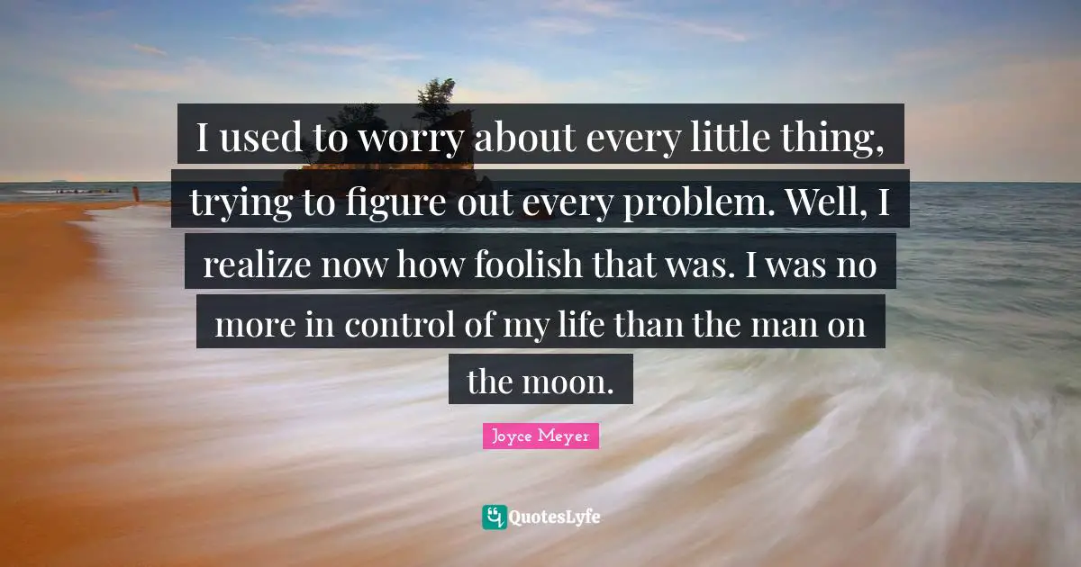 I used to worry about every little thing, trying to figure out every problem. Well, I realize now how foolish that was. I was no more in control of my life than the man on the moon.
