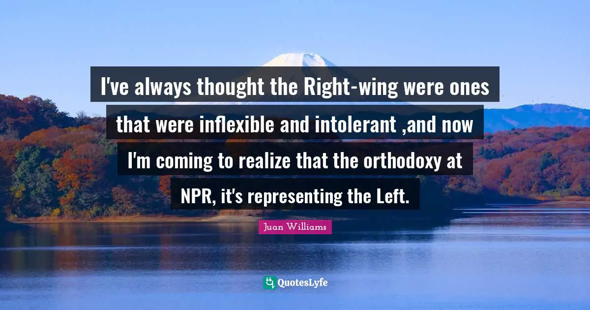 I've always thought the Right-wing were ones that were inflexible and intolerant ,and now I'm coming to realize that the orthodoxy at NPR, it's representing the Left.