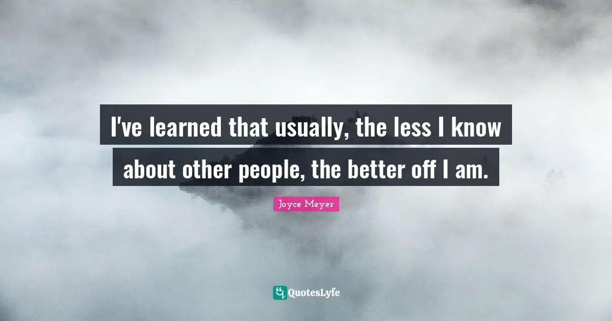 I've learned that usually, the less I know about other people, the better off I am.