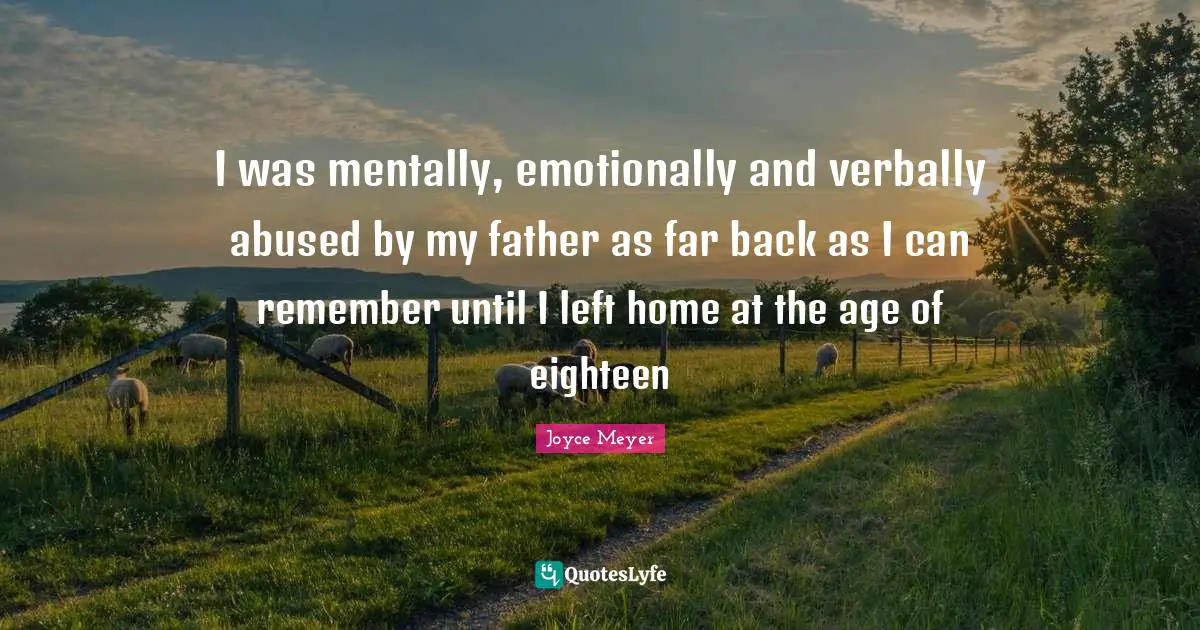 I was mentally, emotionally and verbally abused by my father as far back as I can remember until I left home at the age of eighteen