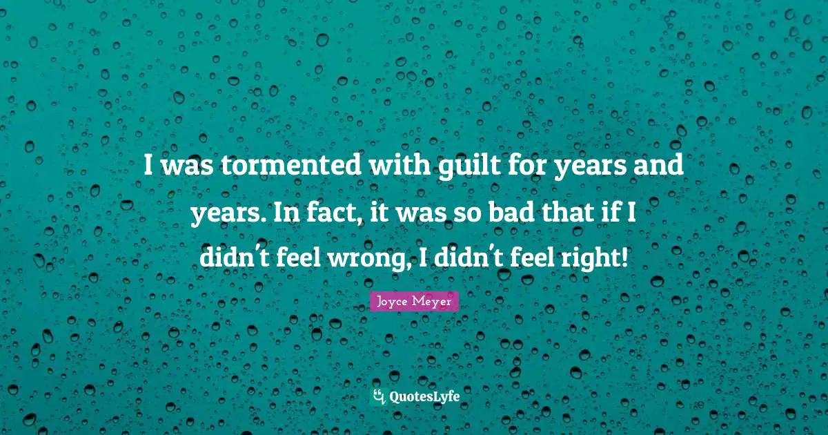 I was tormented with guilt for years and years. In fact, it was so bad that if I didn't feel wrong, I didn't feel right!