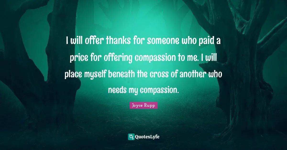 I will offer thanks for someone who paid a price for offering compassion to me. I will place myself beneath the cross of another who needs my compassion.