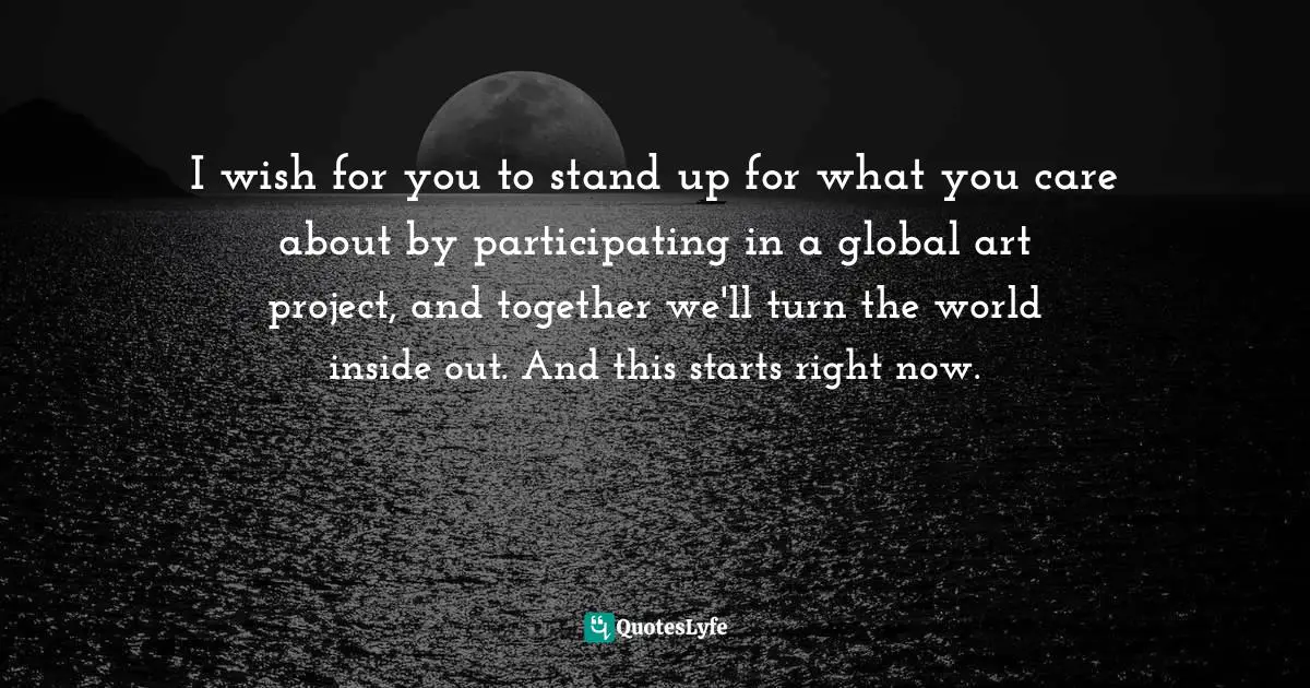 I wish for you to stand up for what you care about by participating in a global art project, and together we'll turn the world inside out. And this starts right now.
