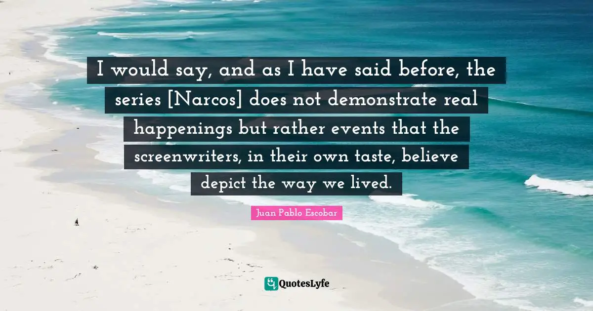Pablo Escobar Quotes: "I would say, and as I have said before, the series [Narcos] does not demonstrate real happenings but rather events that the screenwriters, in their own taste, believe depict the way we lived."