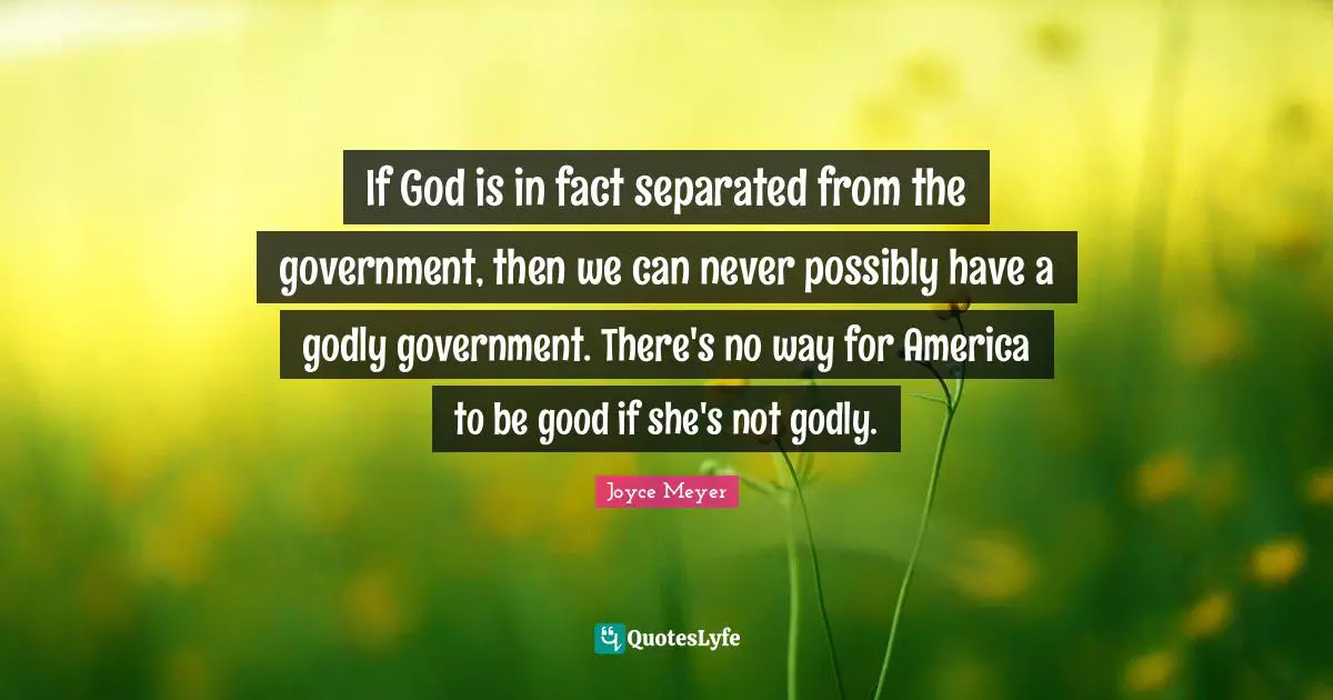 If God is in fact separated from the government, then we can never possibly have a godly government. There's no way for America to be good if she's not godly.