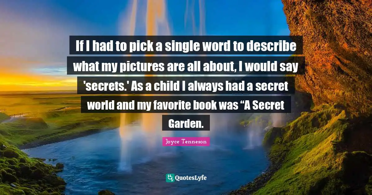 If I had to pick a single word to describe what my pictures are all about, I would say 'secrets.' As a child I always had a secret world and my favorite book was “A Secret Garden.