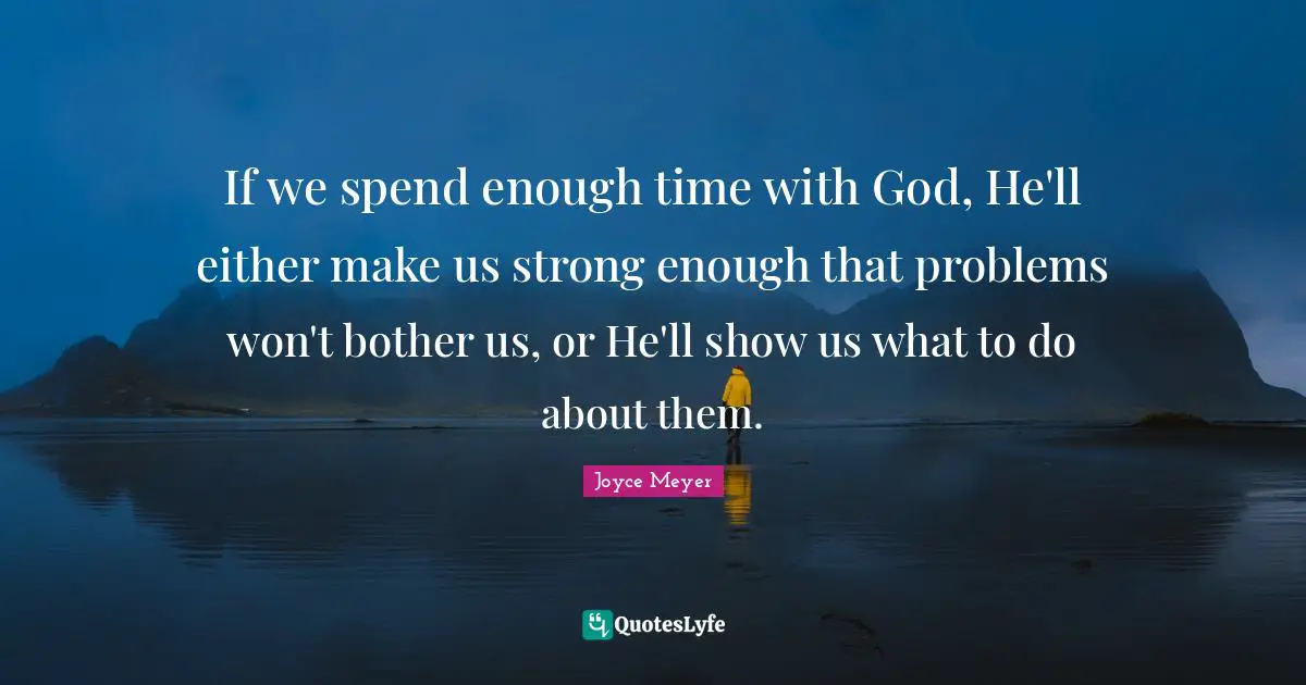 If we spend enough time with God, He'll either make us strong enough that problems won't bother us, or He'll show us what to do about them.