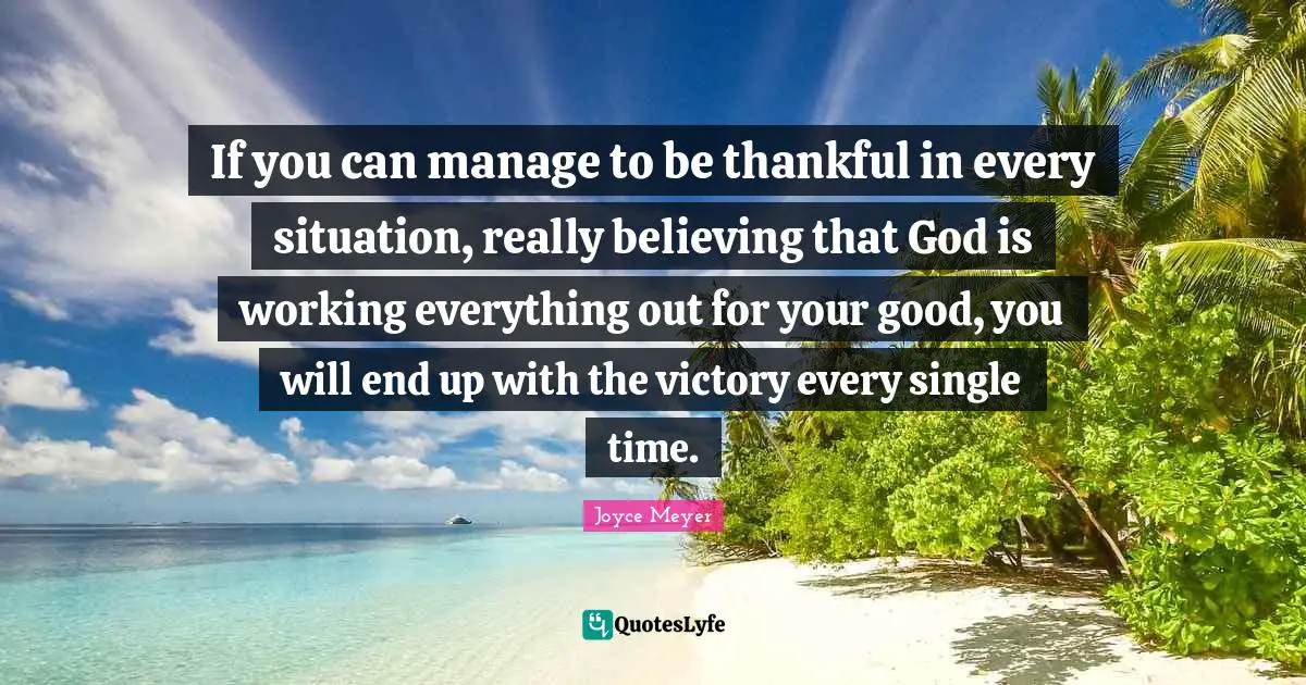If you can manage to be thankful in every situation, really believing that God is working everything out for your good, you will end up with the victory every single time.