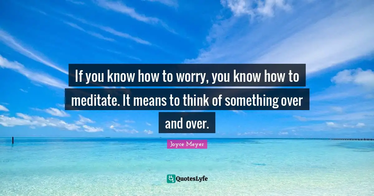 If you know how to worry, you know how to meditate. It means to think of something over and over.