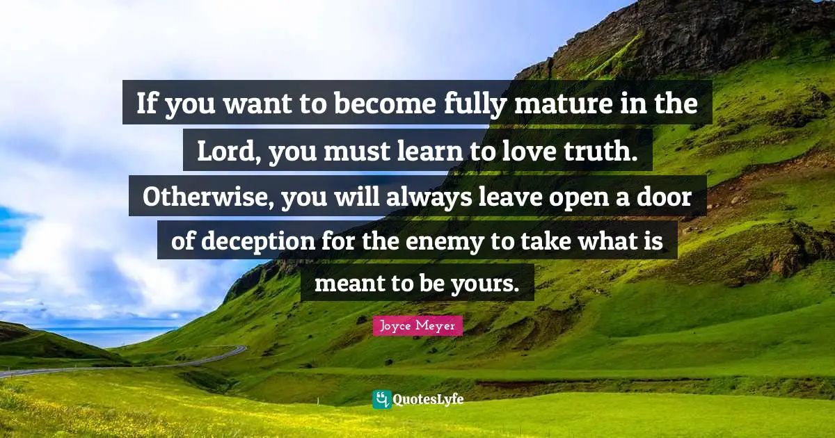 If you want to become fully mature in the Lord, you must learn to love truth. Otherwise, you will always leave open a door of deception for the enemy to take what is meant to be yours.