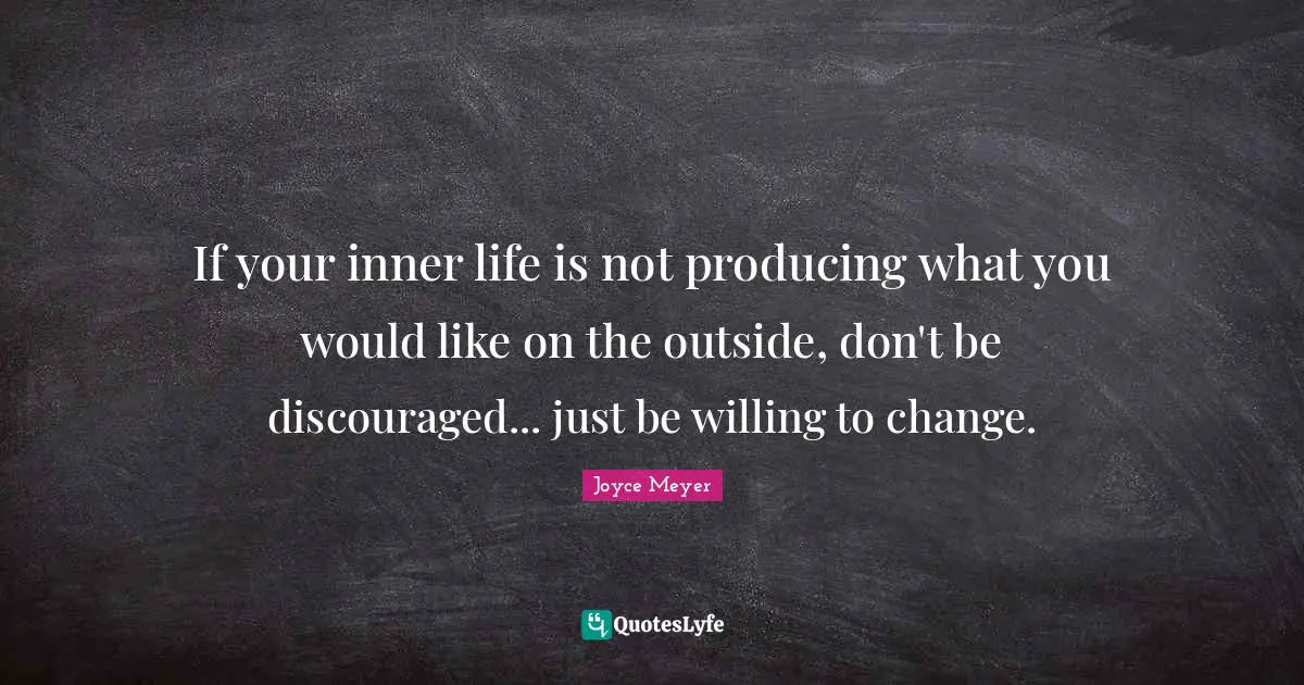 If your inner life is not producing what you would like on the outside, don't be discouraged... just be willing to change.