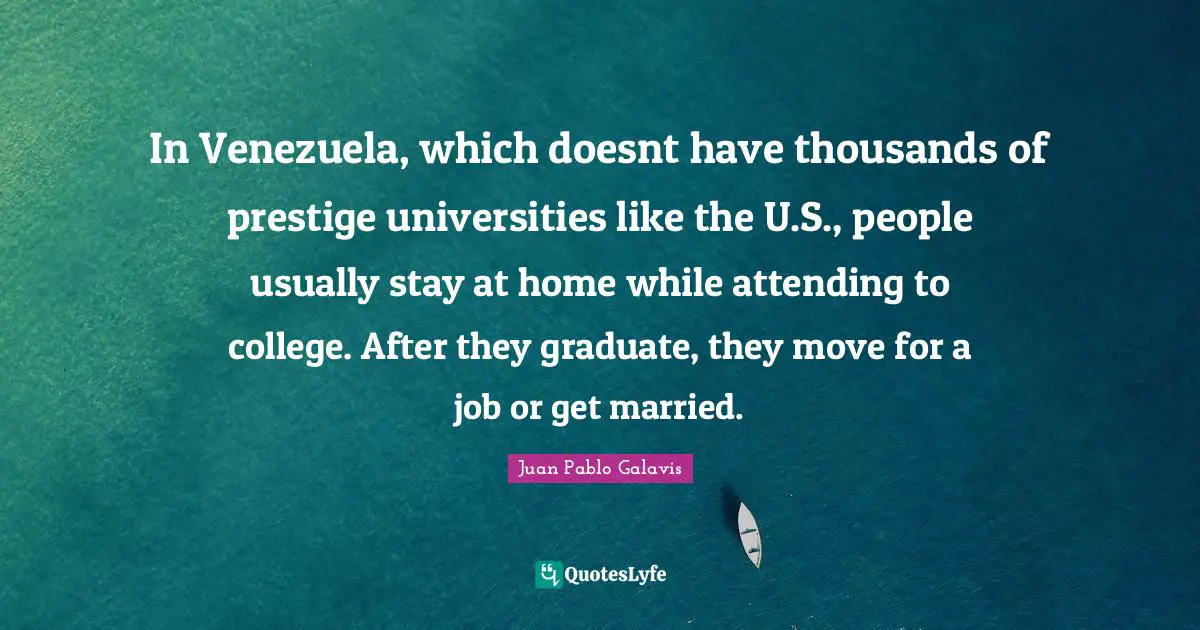In Venezuela, which doesnt have thousands of prestige universities like the U.S., people usually stay at home while attending to college. After they graduate, they move for a job or get married.