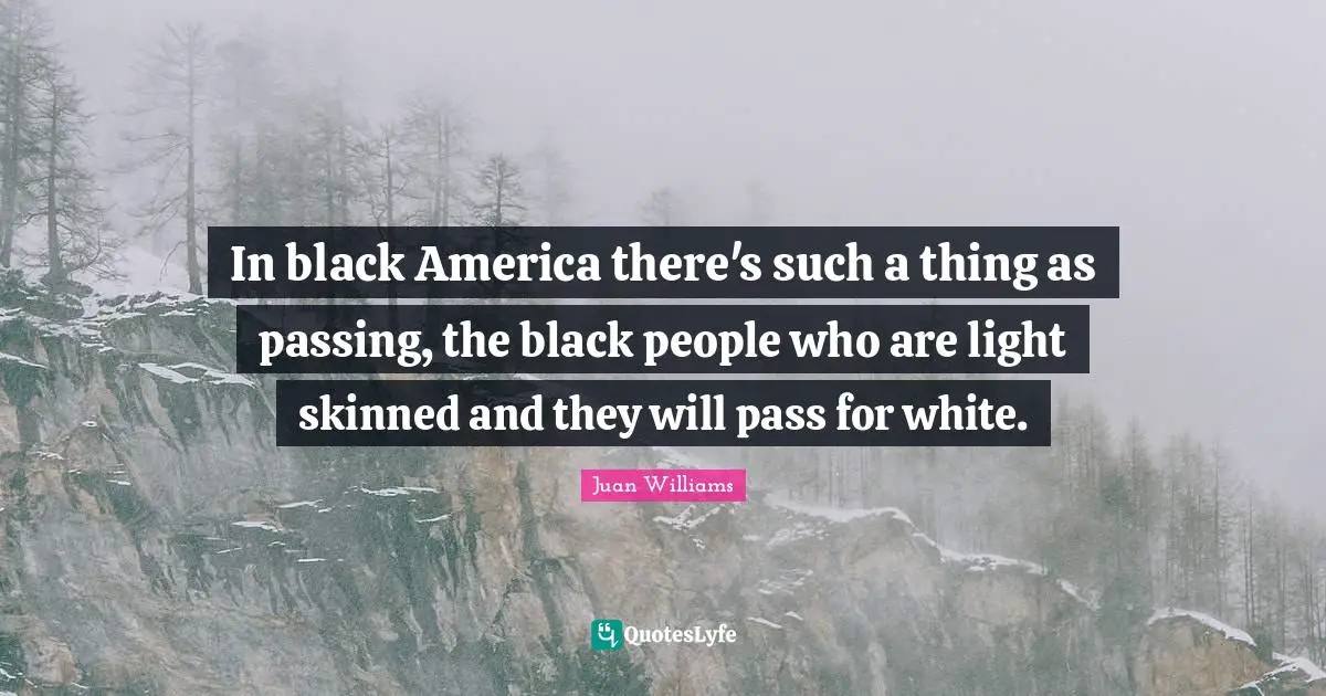 In black America there's such a thing as passing, the black people who are light skinned and they will pass for white.