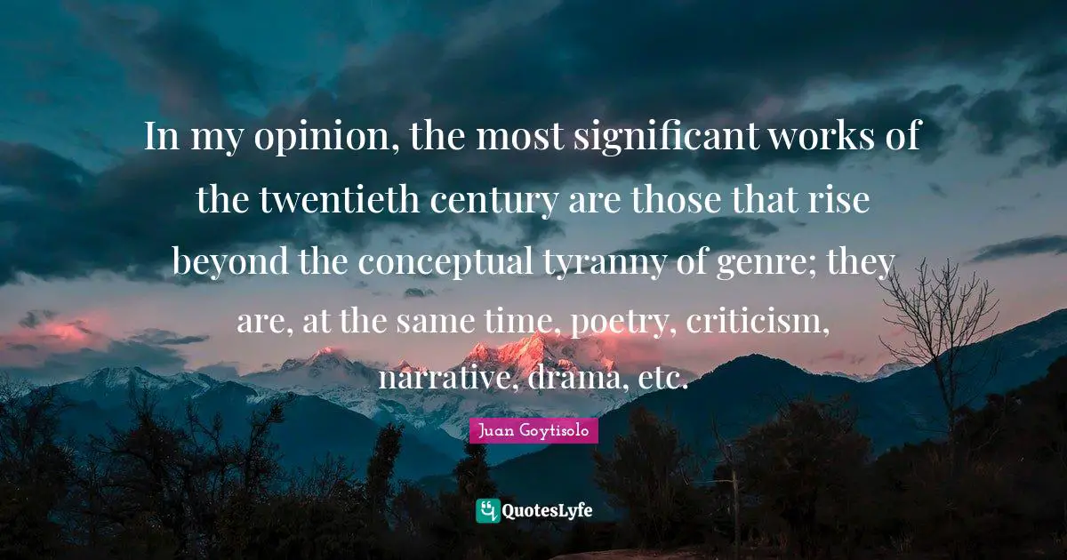 In my opinion, the most significant works of the twentieth century are those that rise beyond the conceptual tyranny of genre; they are, at the same time, poetry, criticism, narrative, drama, etc.