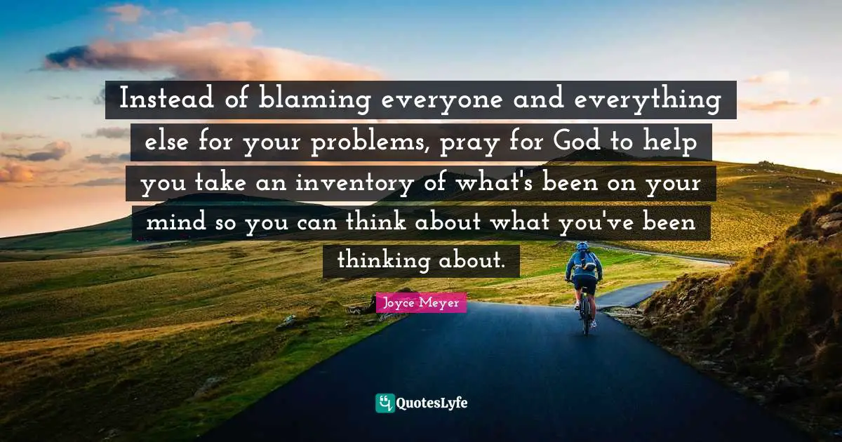 Instead of blaming everyone and everything else for your problems, pray for God to help you take an inventory of what's been on your mind so you can think about what you've been thinking about.