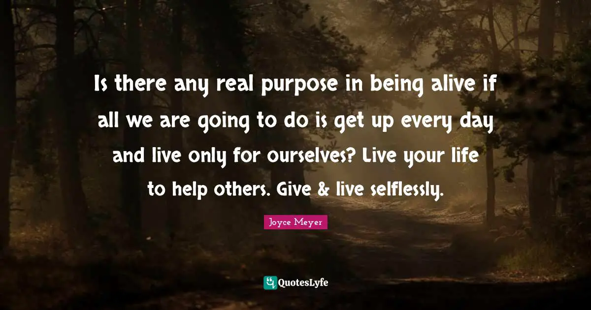 Is there any real purpose in being alive if all we are going to do is get up every day and live only for ourselves? Live your life to help others. Give & live selflessly.