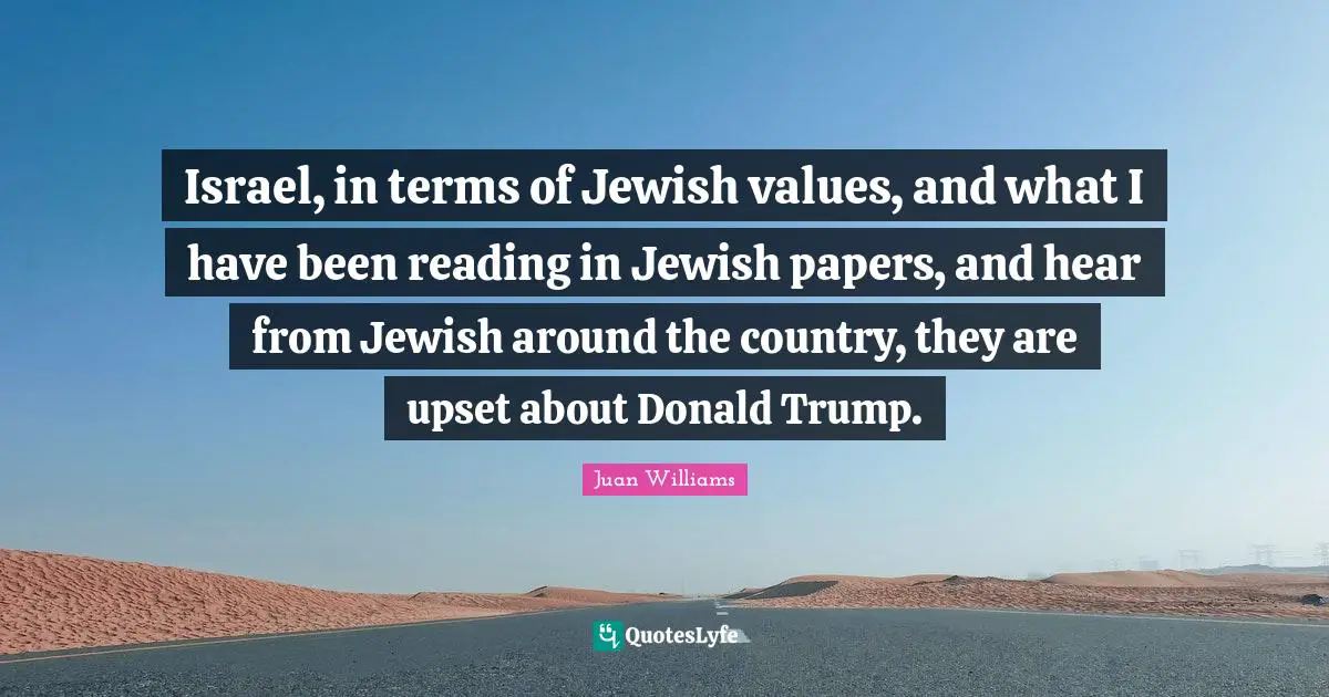 Israel, in terms of Jewish values, and what I have been reading in Jewish papers, and hear from Jewish around the country, they are upset about Donald Trump.
