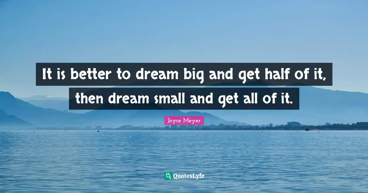 It is better to dream big and get half of it, then dream small and get all of it.