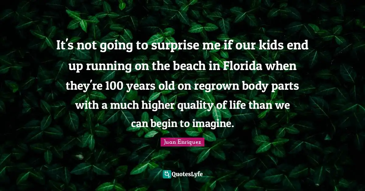 It's not going to surprise me if our kids end up running on the beach in Florida when they're 100 years old on regrown body parts with a much higher quality of life than we can begin to imagine.