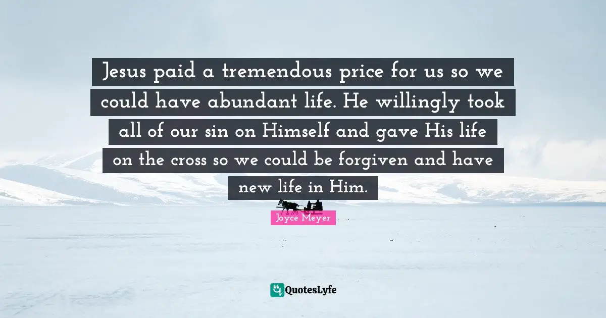 Abundant Life Quotes: "Jesus paid a tremendous price for us so we could have abundant life. He willingly took all of our sin on Himself and gave His life on the cross so we could be forgiven and have new life in Him."