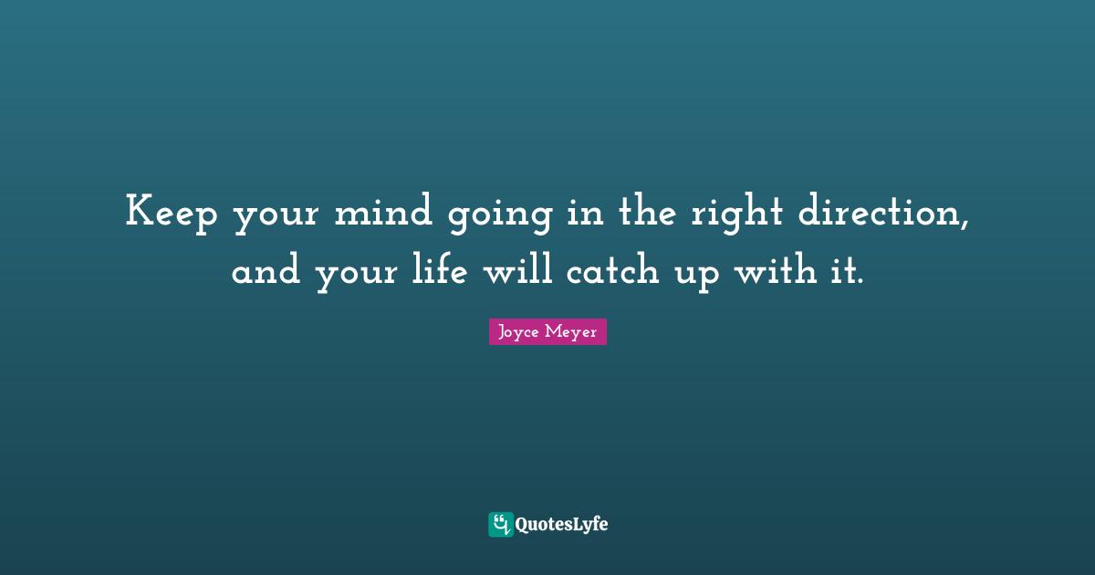 Keep your mind going in the right direction, and your life will catch up with it.