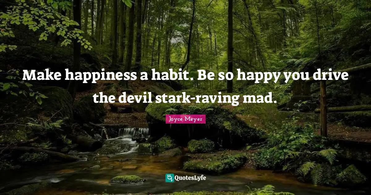 Make happiness a habit. Be so happy you drive the devil stark-raving mad.