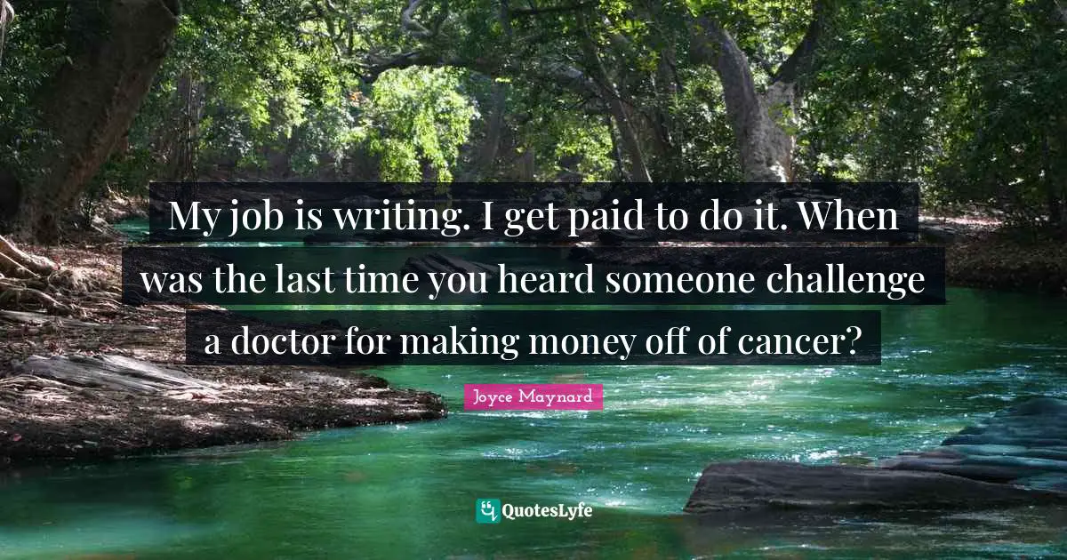 My job is writing. I get paid to do it. When was the last time you heard someone challenge a doctor for making money off of cancer?