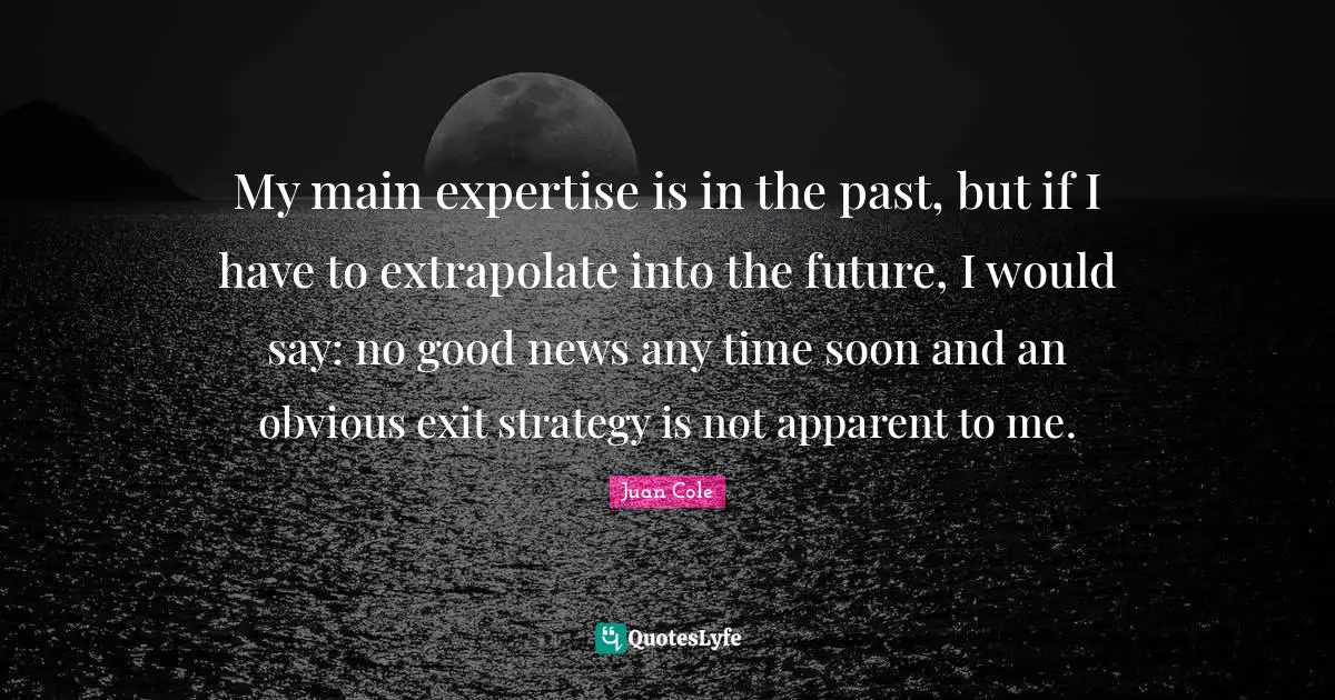 Juan Cole Quotes: "My main expertise is in the past, but if I have to extrapolate into the future, I would say: no good news any time soon and an obvious exit strategy is not apparent to me."