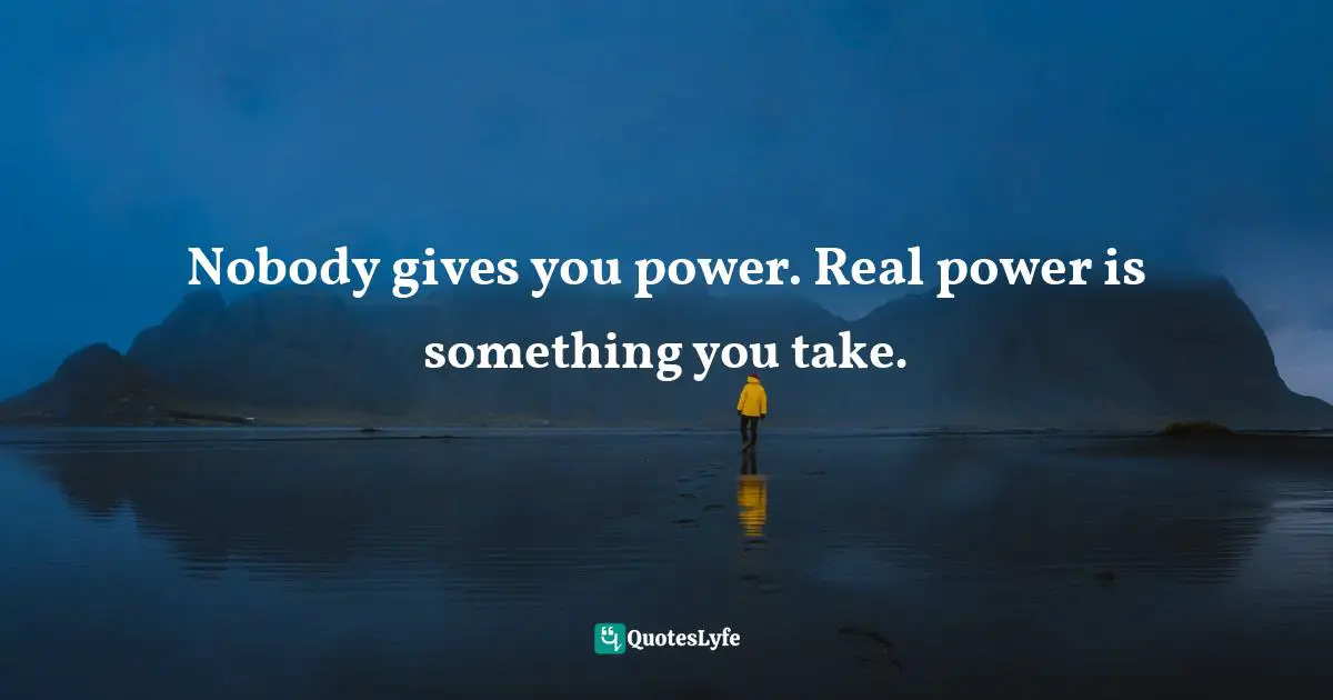 Nobody gives you power. Real power is something you take.