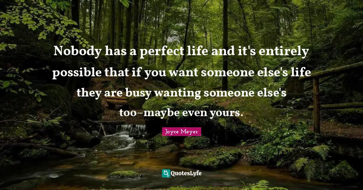 Nobody has a perfect life and it's entirely possible that if you want someone else's life they are busy wanting someone else's too–maybe even yours.