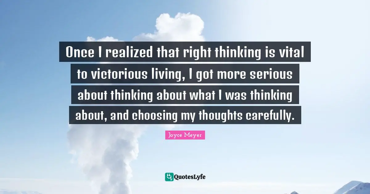 Once I realized that right thinking is vital to victorious living, I got more serious about thinking about what I was thinking about, and choosing my thoughts carefully.