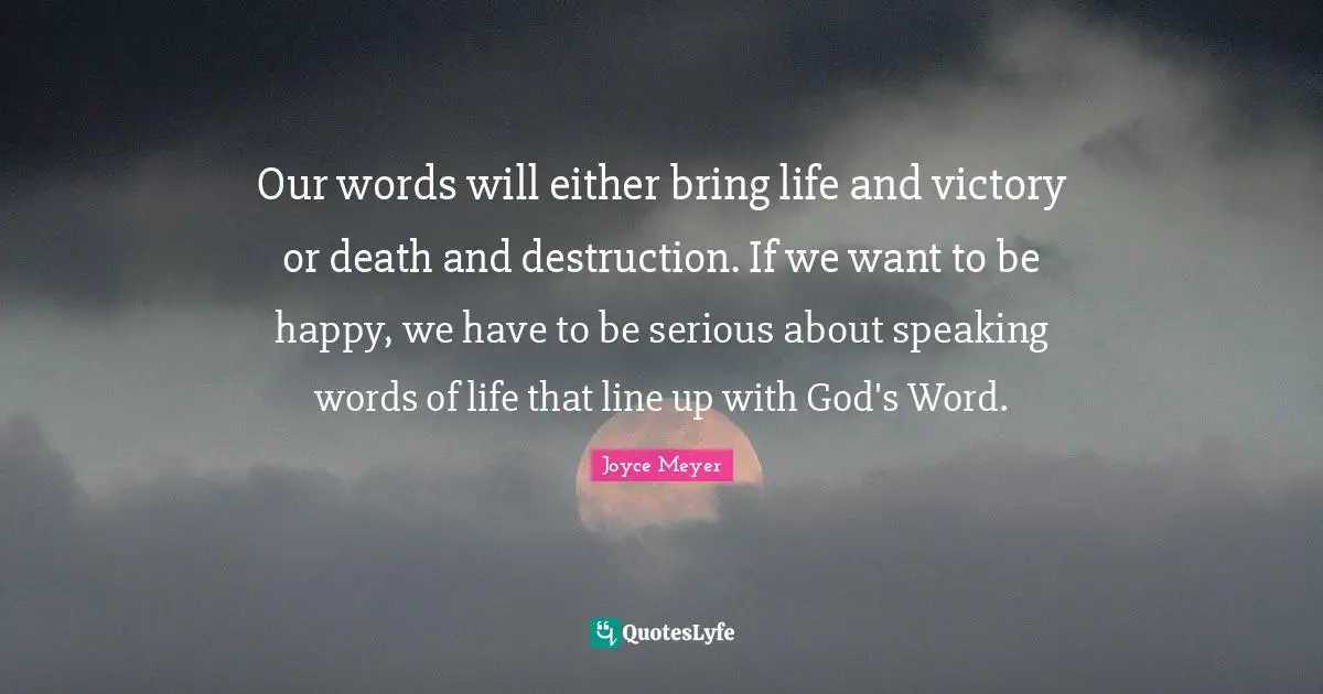 Our words will either bring life and victory or death and destruction. If we want to be happy, we have to be serious about speaking words of life that line up with God's Word.