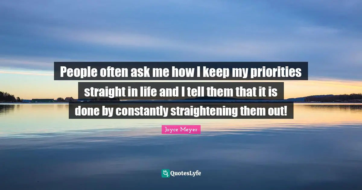 People often ask me how I keep my priorities straight in life and I tell them that it is done by constantly straightening them out!