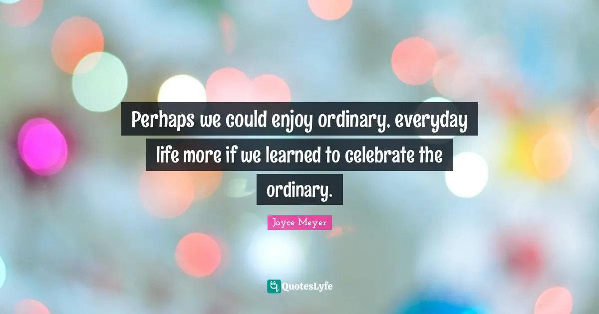 Perhaps we could enjoy ordinary, everyday life more if we learned to celebrate the ordinary.