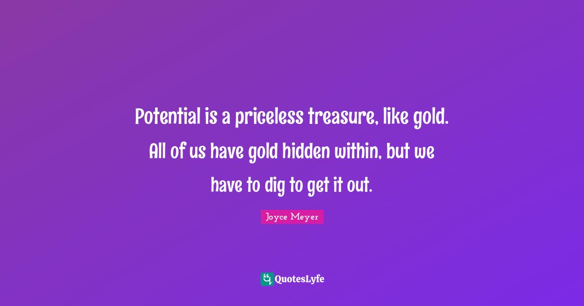 Potential is a priceless treasure, like gold. All of us have gold hidden within, but we have to dig to get it out.