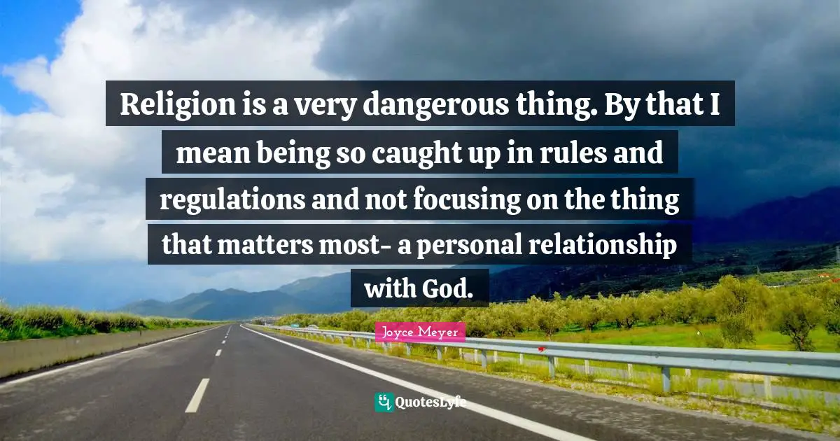 Religion is a very dangerous thing. By that I mean being so caught up in rules and regulations and not focusing on the thing that matters most- a personal relationship with God.