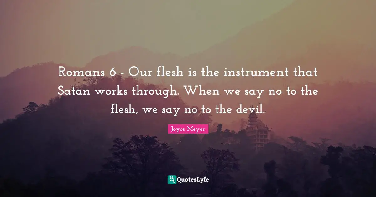 Romans 6 - Our flesh is the instrument that Satan works through. When we say no to the flesh, we say no to the devil.