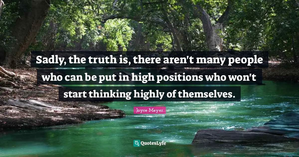 Sadly, the truth is, there aren't many people who can be put in high positions who won't start thinking highly of themselves.