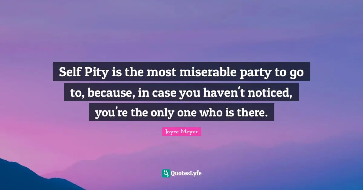 Self Pity is the most miserable party to go to, because, in case you haven't noticed, you're the only one who is there.