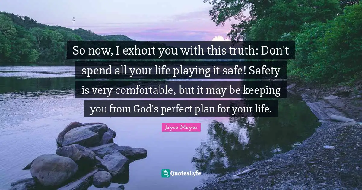 So now, I exhort you with this truth: Don't spend all your life playing it safe! Safety is very comfortable, but it may be keeping you from God's perfect plan for your life.
