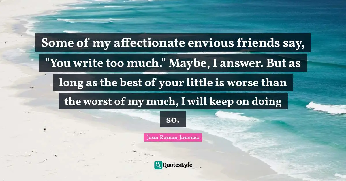Some of my affectionate envious friends say, "You write too much." Maybe, I answer. But as long as the best of your little is worse than the worst of my much, I will keep on doing so.