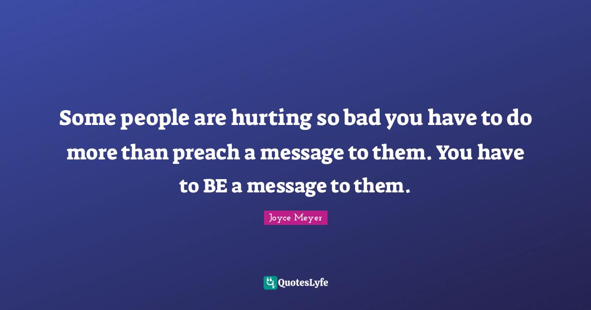 Joyce Meyer Quotes: "Some people are hurting so bad you have to do more than preach a message to them. You have to BE a message to them."